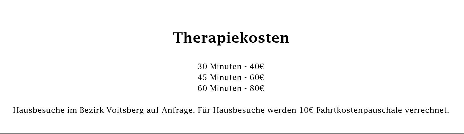  Therapiekosten 30 Minuten - 40€ 45 Minuten - 60€ 60 Minuten - 80€ Hausbesuche im Bezirk Voitsberg auf Anfrage. Für Hausbesuche werden 10€ Fahrtkostenpauschale verrechnet. 