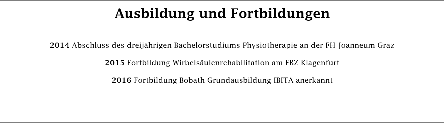 Ausbildung und Fortbildungen 2014 Abschluss des dreijährigen Bachelorstudiums Physiotherapie an der FH Joanneum Graz 2015 Fortbildung Wirbelsäulenrehabilitation am FBZ Klagenfurt 2016 Fortbildung Bobath Grundausbildung IBITA anerkannt 